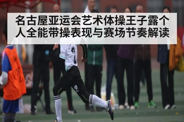名古屋亚运会艺术体操王子露个人全能带操表现与赛场节奏解读