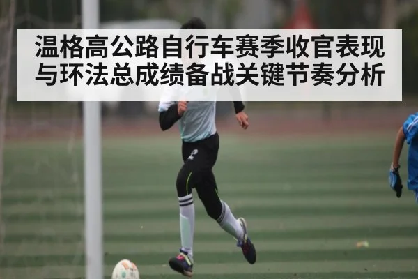 温格高公路自行车赛季收官表现与环法总成绩备战关键节奏分析